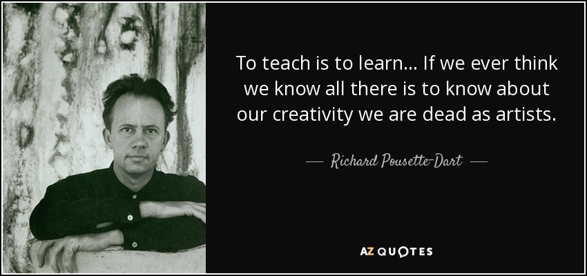 To teach is to learn... If we ever think we know all there is to know about our creativity we are dead as artists. - Richard Pousette-Dart