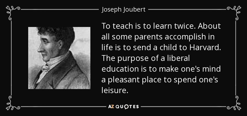 To teach is to learn twice. About all some parents accomplish in life is to send a child to Harvard. The purpose of a liberal education is to make one's mind a pleasant place to spend one's leisure. - Joseph Joubert