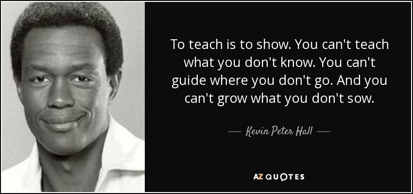 To teach is to show. You can't teach what you don't know. You can't guide where you don't go. And you can't grow what you don't sow. - Kevin Peter Hall