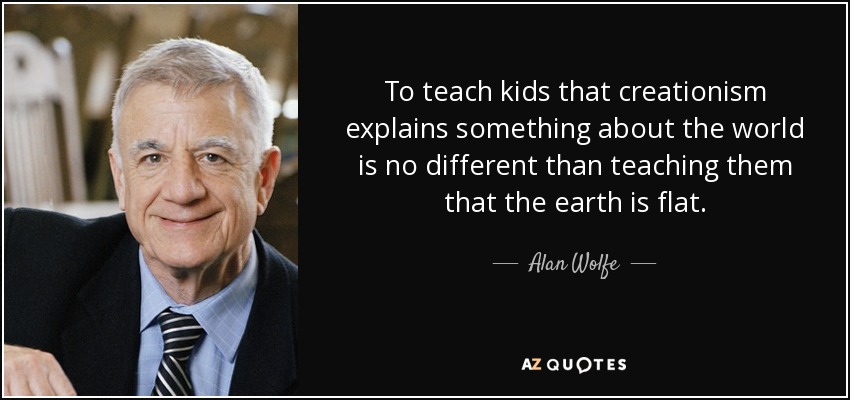 To teach kids that creationism explains something about the world is no different than teaching them that the earth is flat. - Alan Wolfe