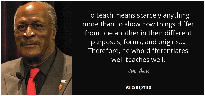 To teach means scarcely anything more than to show how things differ from one another in their different purposes, forms, and origins. ... Therefore, he who differentiates well teaches well. - John Amos