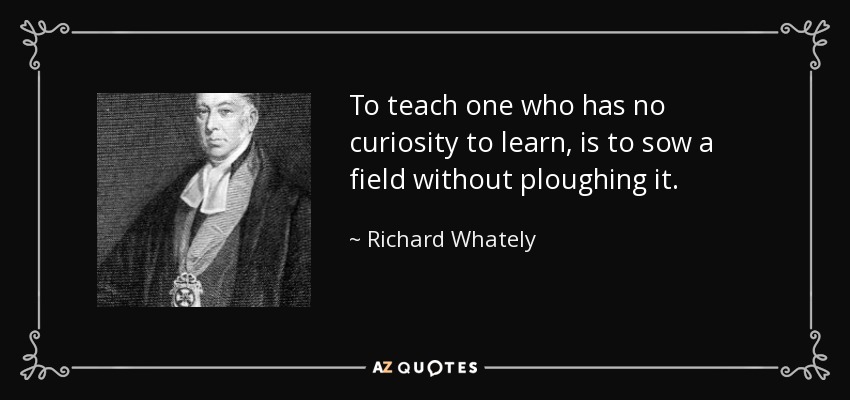 To teach one who has no curiosity to learn, is to sow a field without ploughing it. - Richard Whately