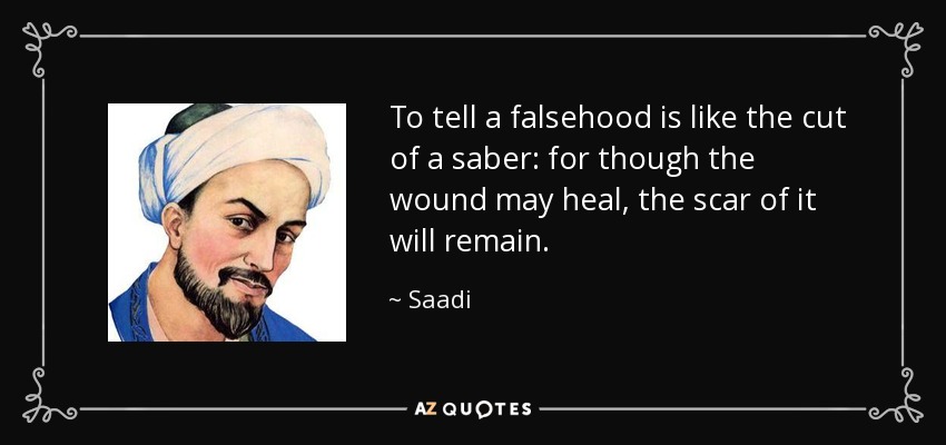 To tell a falsehood is like the cut of a saber: for though the wound may heal, the scar of it will remain. - Saadi