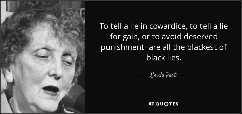 To tell a lie in cowardice, to tell a lie for gain, or to avoid deserved punishment--are all the blackest of black lies. - Emily Post