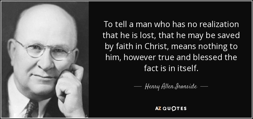 To tell a man who has no realization that he is lost, that he may be saved by faith in Christ, means nothing to him, however true and blessed the fact is in itself. - Henry Allen Ironside