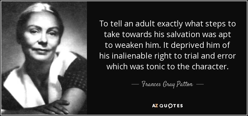 To tell an adult exactly what steps to take towards his salvation was apt to weaken him. It deprived him of his inalienable right to trial and error which was tonic to the character. - Frances Gray Patton