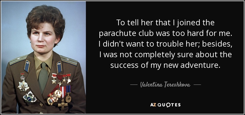 To tell her that I joined the parachute club was too hard for me. I didn't want to trouble her; besides, I was not completely sure about the success of my new adventure. - Valentina Tereshkova