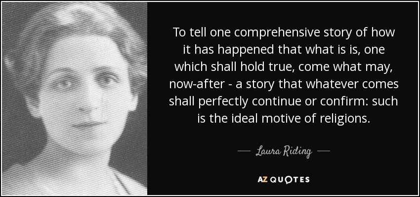 To tell one comprehensive story of how it has happened that what is is, one which shall hold true, come what may, now-after - a story that whatever comes shall perfectly continue or confirm: such is the ideal motive of religions. - Laura Riding