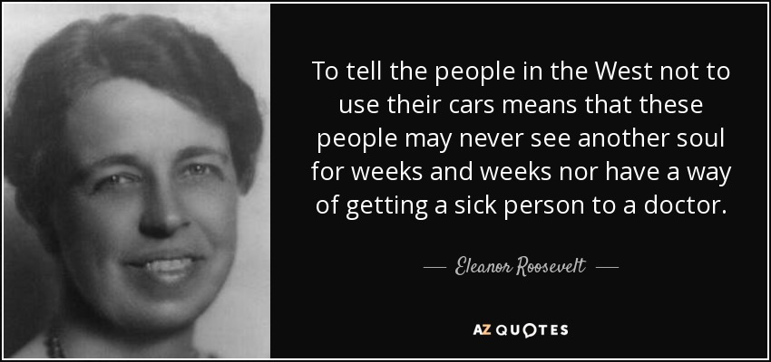 To tell the people in the West not to use their cars means that these people may never see another soul for weeks and weeks nor have a way of getting a sick person to a doctor. - Eleanor Roosevelt
