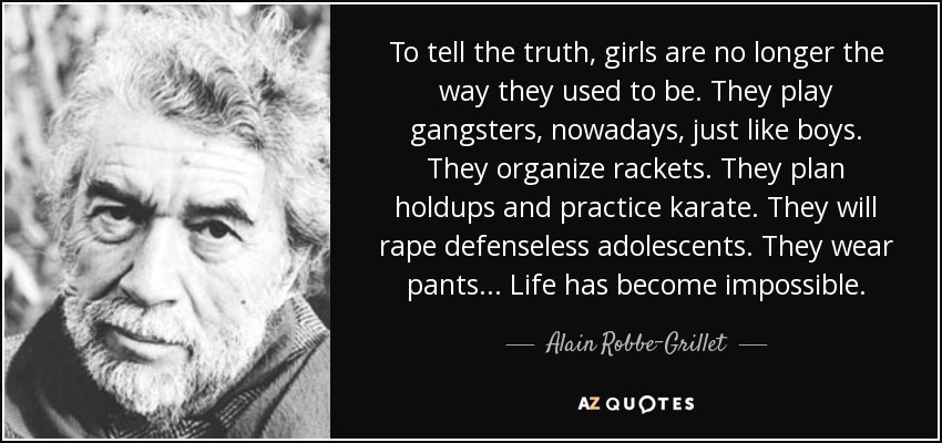 To tell the truth, girls are no longer the way they used to be. They play gangsters, nowadays, just like boys. They organize rackets. They plan holdups and practice karate. They will rape defenseless adolescents. They wear pants... Life has become impossible. - Alain Robbe-Grillet