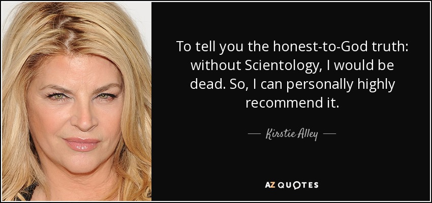 To tell you the honest-to-God truth: without Scientology, I would be dead. So, I can personally highly recommend it. - Kirstie Alley