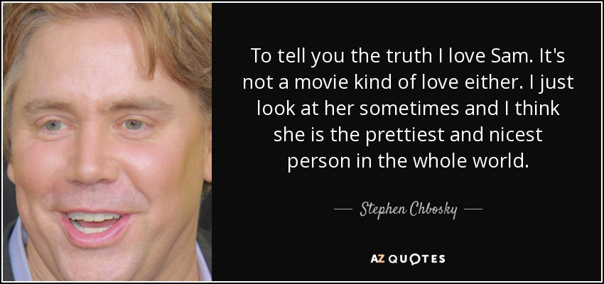 To tell you the truth I love Sam. It's not a movie kind of love either. I just look at her sometimes and I think she is the prettiest and nicest person in the whole world. - Stephen Chbosky