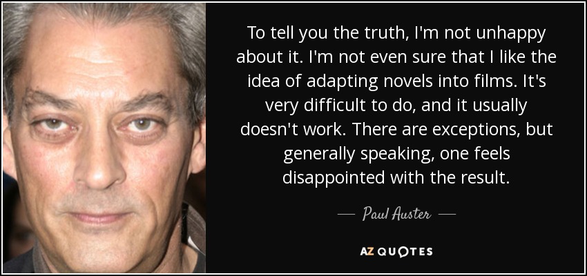 To tell you the truth, I'm not unhappy about it. I'm not even sure that I like the idea of adapting novels into films. It's very difficult to do, and it usually doesn't work. There are exceptions, but generally speaking, one feels disappointed with the result. - Paul Auster