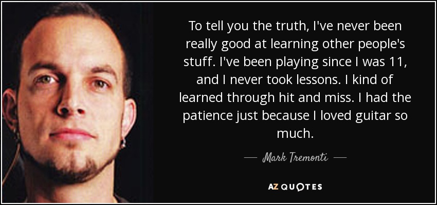 To tell you the truth, I've never been really good at learning other people's stuff. I've been playing since I was 11, and I never took lessons. I kind of learned through hit and miss. I had the patience just because I loved guitar so much. - Mark Tremonti