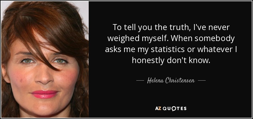 To tell you the truth, I've never weighed myself. When somebody asks me my statistics or whatever I honestly don't know. - Helena Christensen