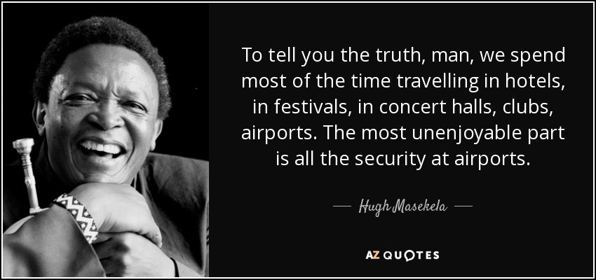 To tell you the truth, man, we spend most of the time travelling in hotels, in festivals, in concert halls, clubs, airports. The most unenjoyable part is all the security at airports. - Hugh Masekela