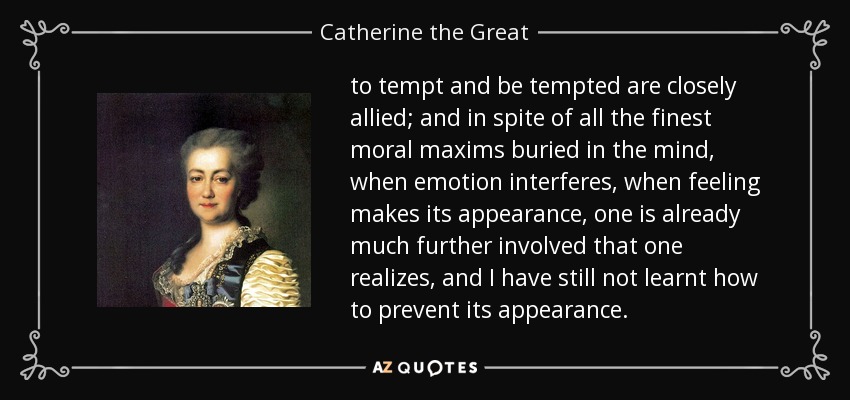 to tempt and be tempted are closely allied; and in spite of all the finest moral maxims buried in the mind, when emotion interferes, when feeling makes its appearance, one is already much further involved that one realizes, and I have still not learnt how to prevent its appearance. - Catherine the Great