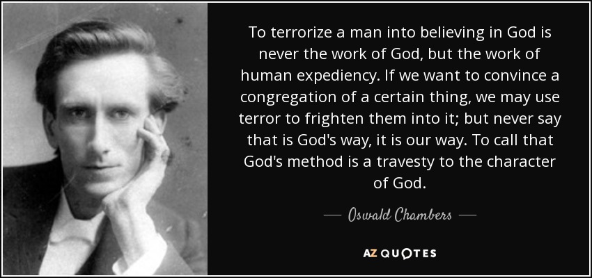 To terrorize a man into believing in God is never the work of God, but the work of human expediency. If we want to convince a congregation of a certain thing, we may use terror to frighten them into it; but never say that is God's way, it is our way. To call that God's method is a travesty to the character of God. - Oswald Chambers
