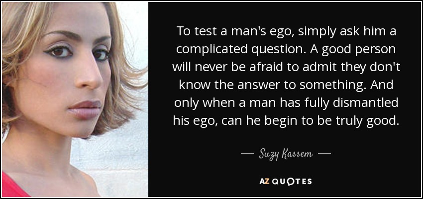To test a man's ego, simply ask him a complicated question. A good person will never be afraid to admit they don't know the answer to something. And only when a man has fully dismantled his ego, can he begin to be truly good. - Suzy Kassem