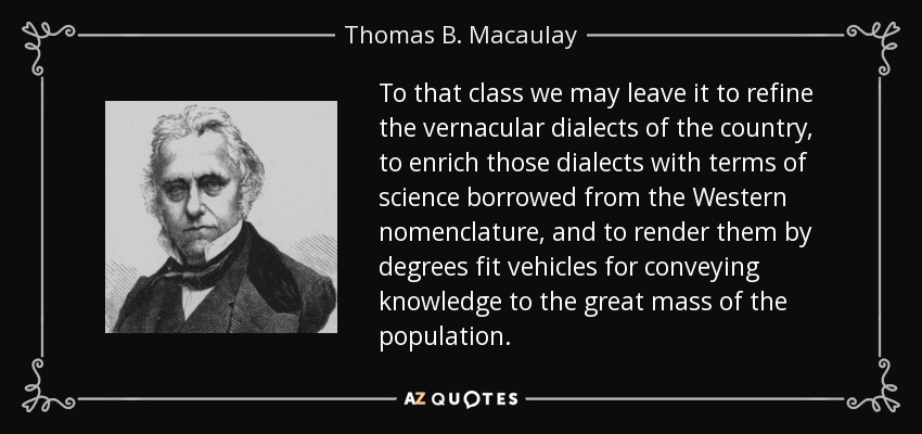 To that class we may leave it to refine the vernacular dialects of the country, to enrich those dialects with terms of science borrowed from the Western nomenclature, and to render them by degrees fit vehicles for conveying knowledge to the great mass of the population. - Thomas B. Macaulay