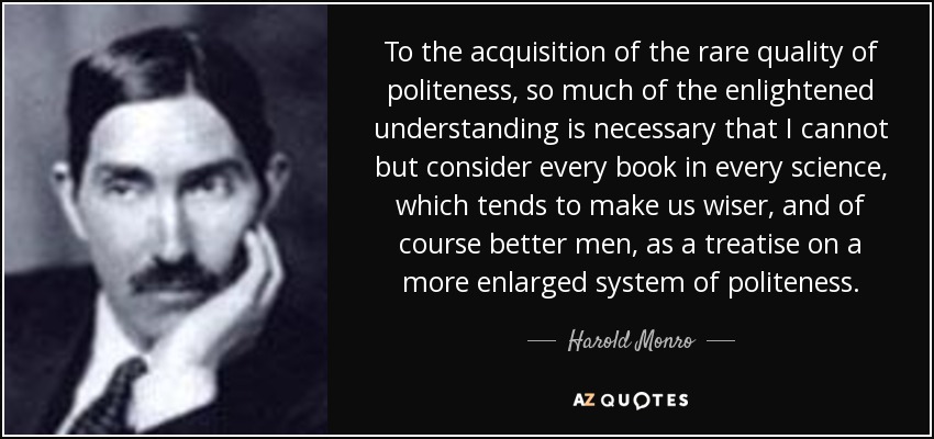 To the acquisition of the rare quality of politeness, so much of the enlightened understanding is necessary that I cannot but consider every book in every science, which tends to make us wiser, and of course better men, as a treatise on a more enlarged system of politeness. - Harold Monro