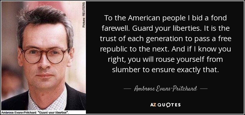 To the American people I bid a fond farewell. Guard your liberties. It is the trust of each generation to pass a free republic to the next. And if I know you right, you will rouse yourself from slumber to ensure exactly that. - Ambrose Evans-Pritchard