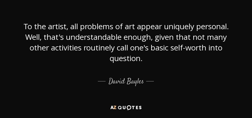 To the artist, all problems of art appear uniquely personal. Well, that's understandable enough, given that not many other activities routinely call one's basic self-worth into question. - David Bayles
