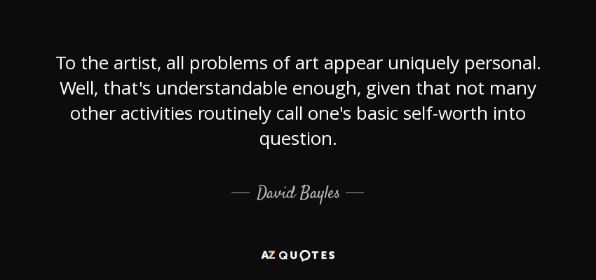 To the artist, all problems of art appear uniquely personal. Well, that's understandable enough, given that not many other activities routinely call one's basic self-worth into question. - David Bayles
