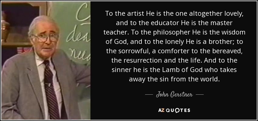 To the artist He is the one altogether lovely, and to the educator He is the master teacher. To the philosopher He is the wisdom of God, and to the lonely He is a brother; to the sorrowful, a comforter to the bereaved, the resurrection and the life. And to the sinner he is the Lamb of God who takes away the sin from the world. - John Gerstner To the artist He is the one altogether lovely, and to the educator He is the master teacher. To the philosopher He is the wisdom of God, and to the lonely He is a brother; to the sorrowful, a comforter to the bereaved, the resurrection and the life. And to the sinner he is the Lamb of God who takes away the sin from the world. - John Gerstner