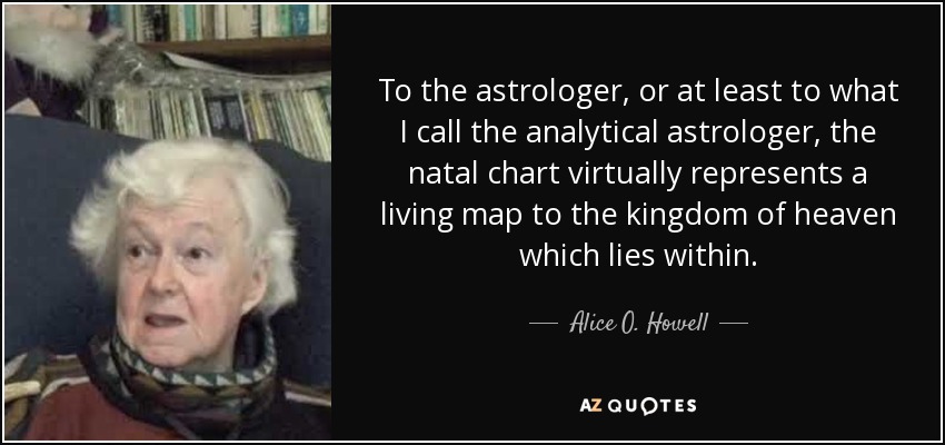 To the astrologer, or at least to what I call the analytical astrologer, the natal chart virtually represents a living map to the kingdom of heaven which lies within. - Alice O. Howell