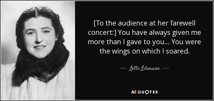 [To the audience at her farewell concert:] You have always given me more than I gave to you ... You were the wings on which I soared. - Lotte Lehmann