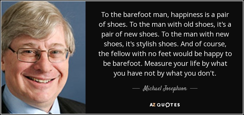 To the barefoot man, happiness is a pair of shoes. To the man with old shoes, it's a pair of new shoes. To the man with new shoes, it's stylish shoes. And of course, the fellow with no feet would be happy to be barefoot. Measure your life by what you have not by what you don't. - Michael Josephson