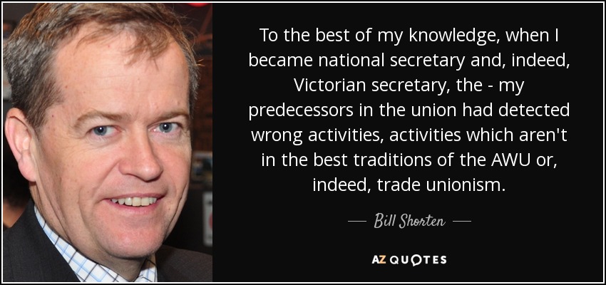 To the best of my knowledge, when I became national secretary and, indeed, Victorian secretary, the - my predecessors in the union had detected wrong activities, activities which aren't in the best traditions of the AWU or, indeed, trade unionism. - Bill Shorten