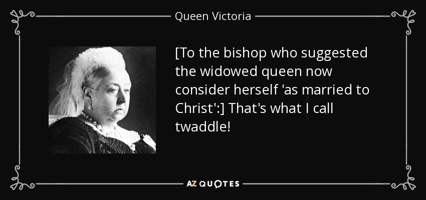 [To the bishop who suggested the widowed queen now consider herself 'as married to Christ':] That's what I call twaddle! - Queen Victoria