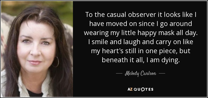 To the casual observer it looks like I have moved on since I go around wearing my little happy mask all day. I smile and laugh and carry on like my heart's still in one piece, but beneath it all, I am dying. - Melody Carlson