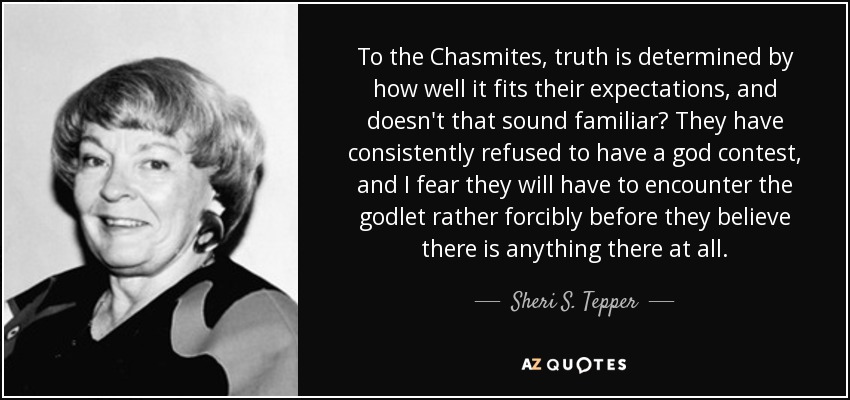 To the Chasmites, truth is determined by how well it fits their expectations, and doesn't that sound familiar? They have consistently refused to have a god contest, and I fear they will have to encounter the godlet rather forcibly before they believe there is anything there at all. - Sheri S. Tepper