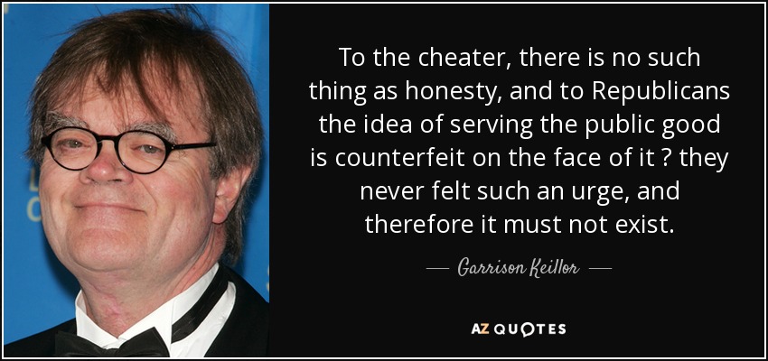 To the cheater, there is no such thing as honesty, and to Republicans the idea of serving the public good is counterfeit on the face of it  they never felt such an urge, and therefore it must not exist. - Garrison Keillor