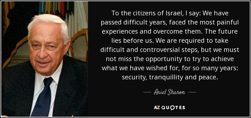 To the citizens of Israel, I say: We have passed difficult years, faced the most painful experiences and overcome them. The future lies before us. We are required to take difficult and controversial steps, but we must not miss the opportunity to try to achieve what we have wished for, for so many years: security, tranquillity and peace. - Ariel Sharon