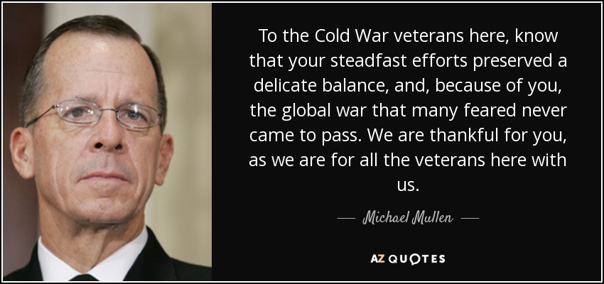 To the Cold War veterans here, know that your steadfast efforts preserved a delicate balance, and, because of you, the global war that many feared never came to pass. We are thankful for you, as we are for all the veterans here with us. - Michael Mullen