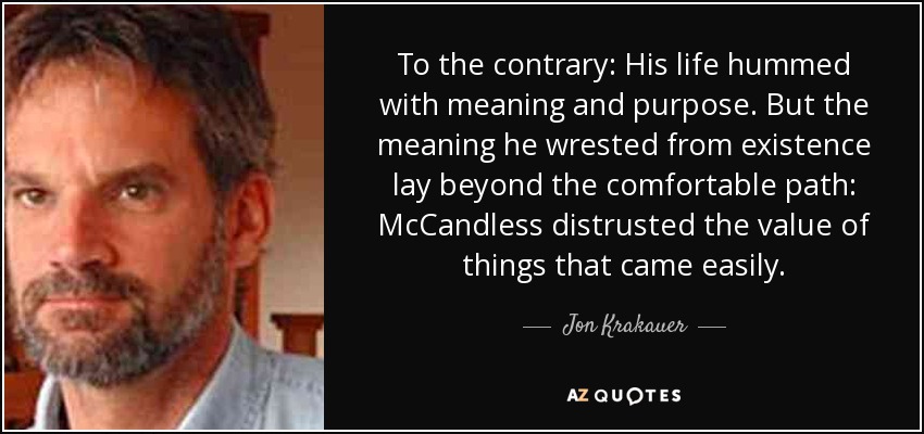 To the contrary: His life hummed with meaning and purpose. But the meaning he wrested from existence lay beyond the comfortable path: McCandless distrusted the value of things that came easily. - Jon Krakauer