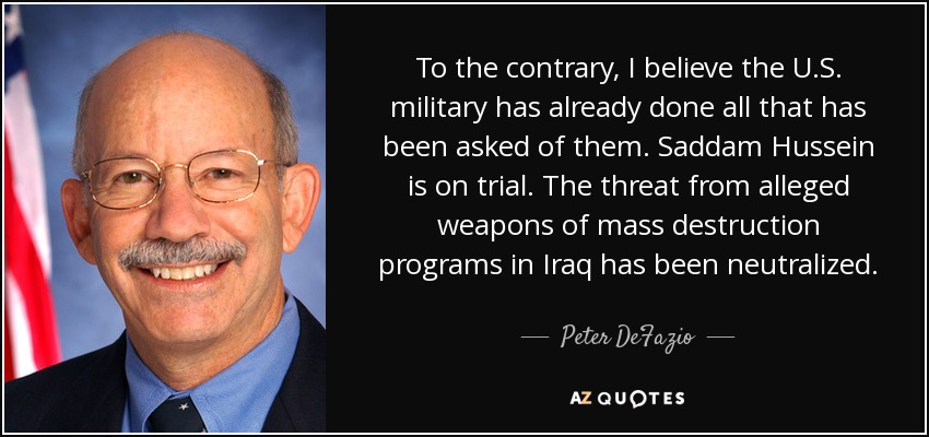 To the contrary, I believe the U.S. military has already done all that has been asked of them. Saddam Hussein is on trial. The threat from alleged weapons of mass destruction programs in Iraq has been neutralized. - Peter DeFazio