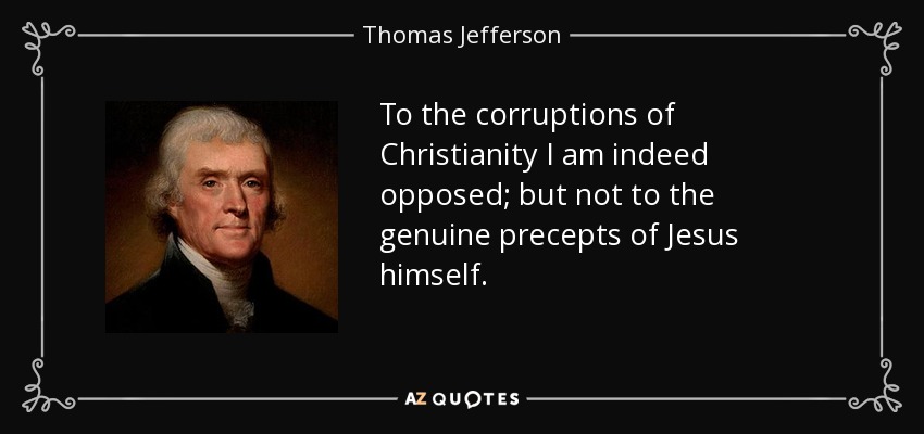 To the corruptions of Christianity I am indeed opposed; but not to the genuine precepts of Jesus himself. - Thomas Jefferson
