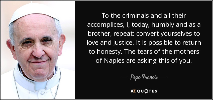 To the criminals and all their accomplices, I, today, humbly and as a brother, repeat: convert yourselves to love and justice. It is possible to return to honesty. The tears of the mothers of Naples are asking this of you. - Pope Francis