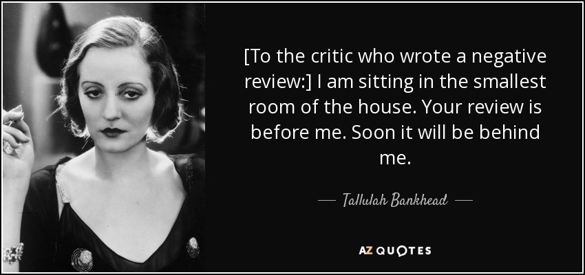 [To the critic who wrote a negative review:] I am sitting in the smallest room of the house. Your review is before me. Soon it will be behind me. - Tallulah Bankhead