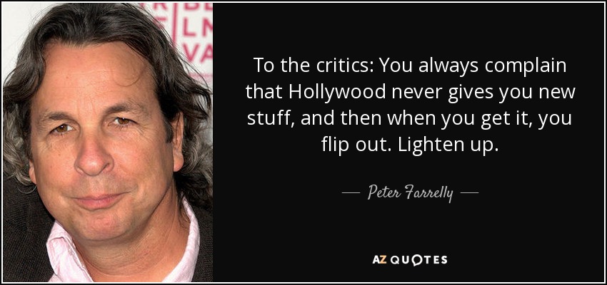 To the critics: You always complain that Hollywood never gives you new stuff, and then when you get it, you flip out. Lighten up. - Peter Farrelly