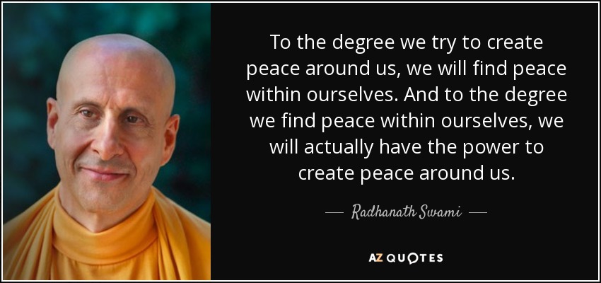 To the degree we try to create peace around us, we will find peace within ourselves. And to the degree we find peace within ourselves, we will actually have the power to create peace around us. - Radhanath Swami
