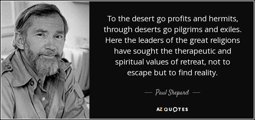 To the desert go profits and hermits, through deserts go pilgrims and exiles. Here the leaders of the great religions have sought the therapeutic and spiritual values of retreat, not to escape but to find reality. - Paul Shepard