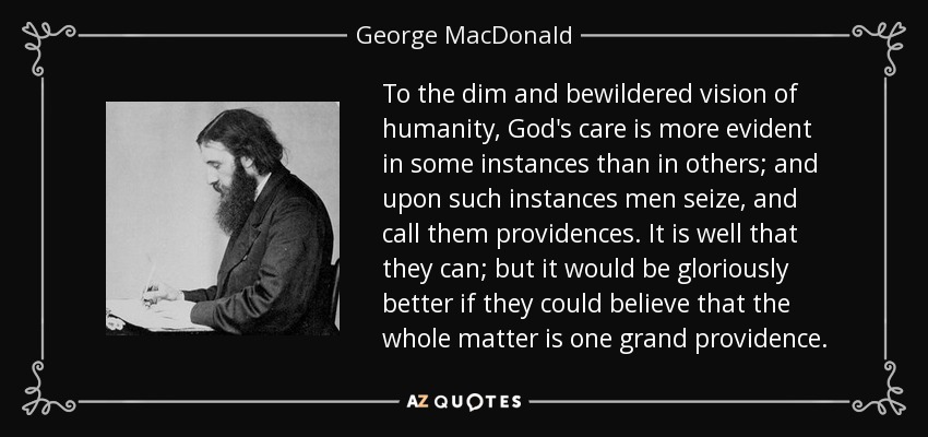 To the dim and bewildered vision of humanity, God's care is more evident in some instances than in others; and upon such instances men seize, and call them providences. It is well that they can; but it would be gloriously better if they could believe that the whole matter is one grand providence. - George MacDonald