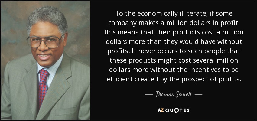 To the economically illiterate, if some company makes a million dollars in profit, this means that their products cost a million dollars more than they would have without profits. It never occurs to such people that these products might cost several million dollars more without the incentives to be efficient created by the prospect of profits. - Thomas Sowell