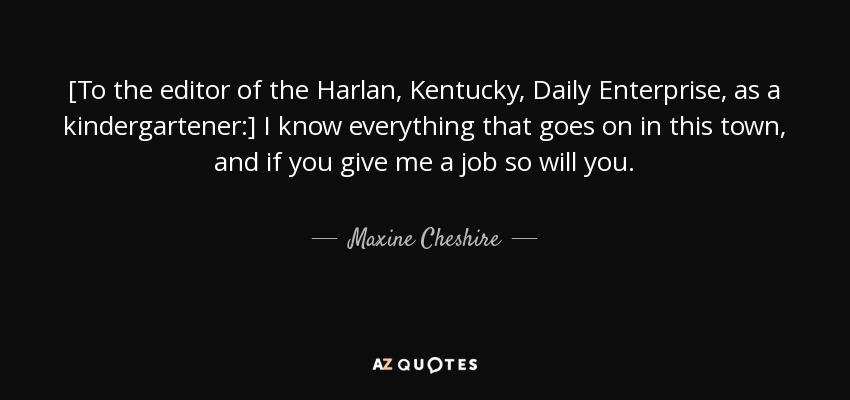 [To the editor of the Harlan, Kentucky, Daily Enterprise, as a kindergartener:] I know everything that goes on in this town, and if you give me a job so will you. - Maxine Cheshire